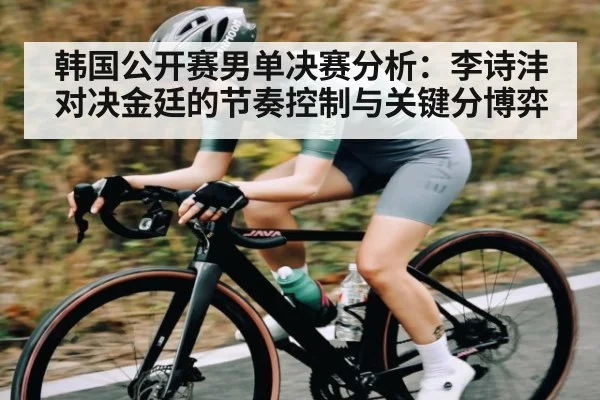韩国公开赛男单决赛分析：李诗沣对决金廷的节奏控制与关键分博弈