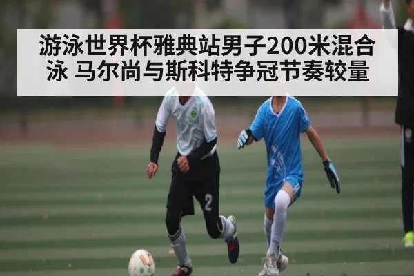 游泳世界杯雅典站男子200米混合泳 马尔尚与斯科特争冠节奏较量（CQ9）