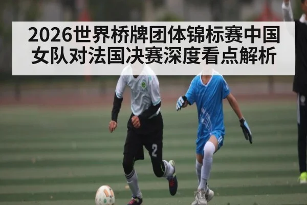 2026世界桥牌团体锦标赛中国女队对法国决赛深度看点解析 | CQ9